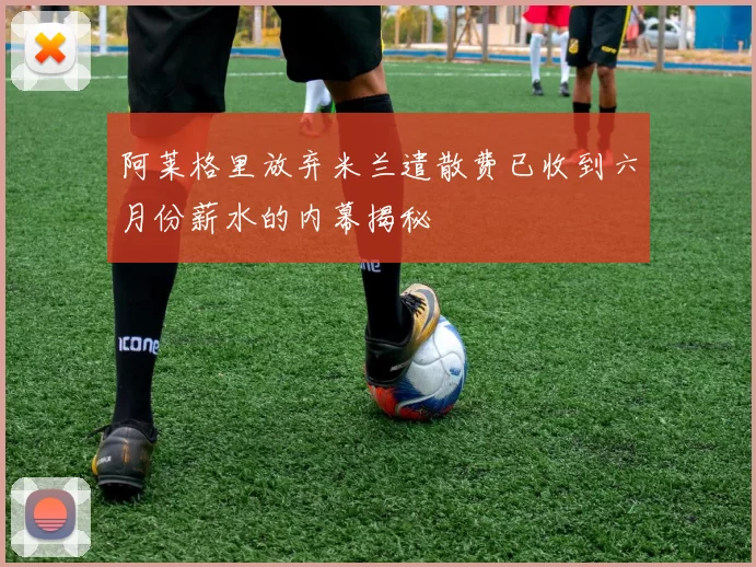 阿莱格里放弃米兰遣散费已收到六月份薪水的内幕揭秘