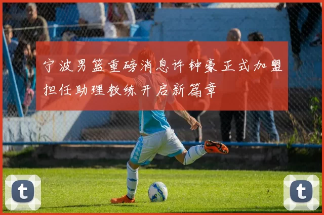 宁波男篮重磅消息许钟豪正式加盟担任助理教练开启新篇章
