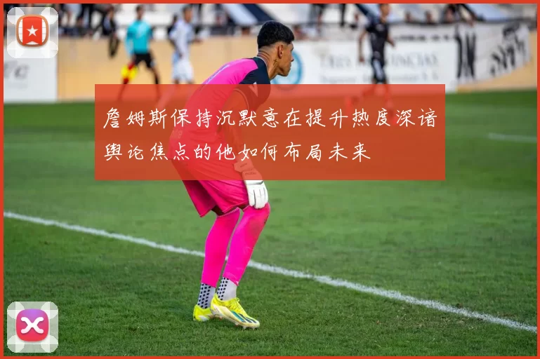 詹姆斯保持沉默意在提升热度深谙舆论焦点的他如何布局未来