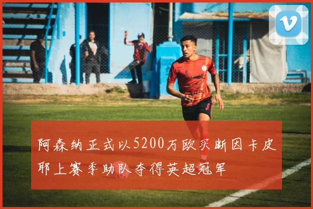 阿森纳正式以5200万欧买断因卡皮耶上赛季助队夺得英超冠军