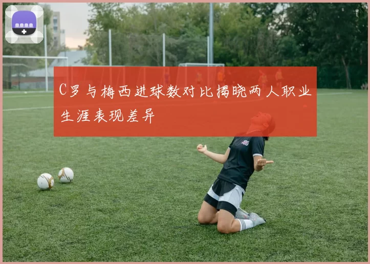 C罗与梅西进球数对比揭晓两人职业生涯表现差异