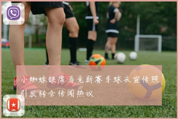 小蜘蛛缺席马竞新赛季球衣宣传照引发转会传闻热议